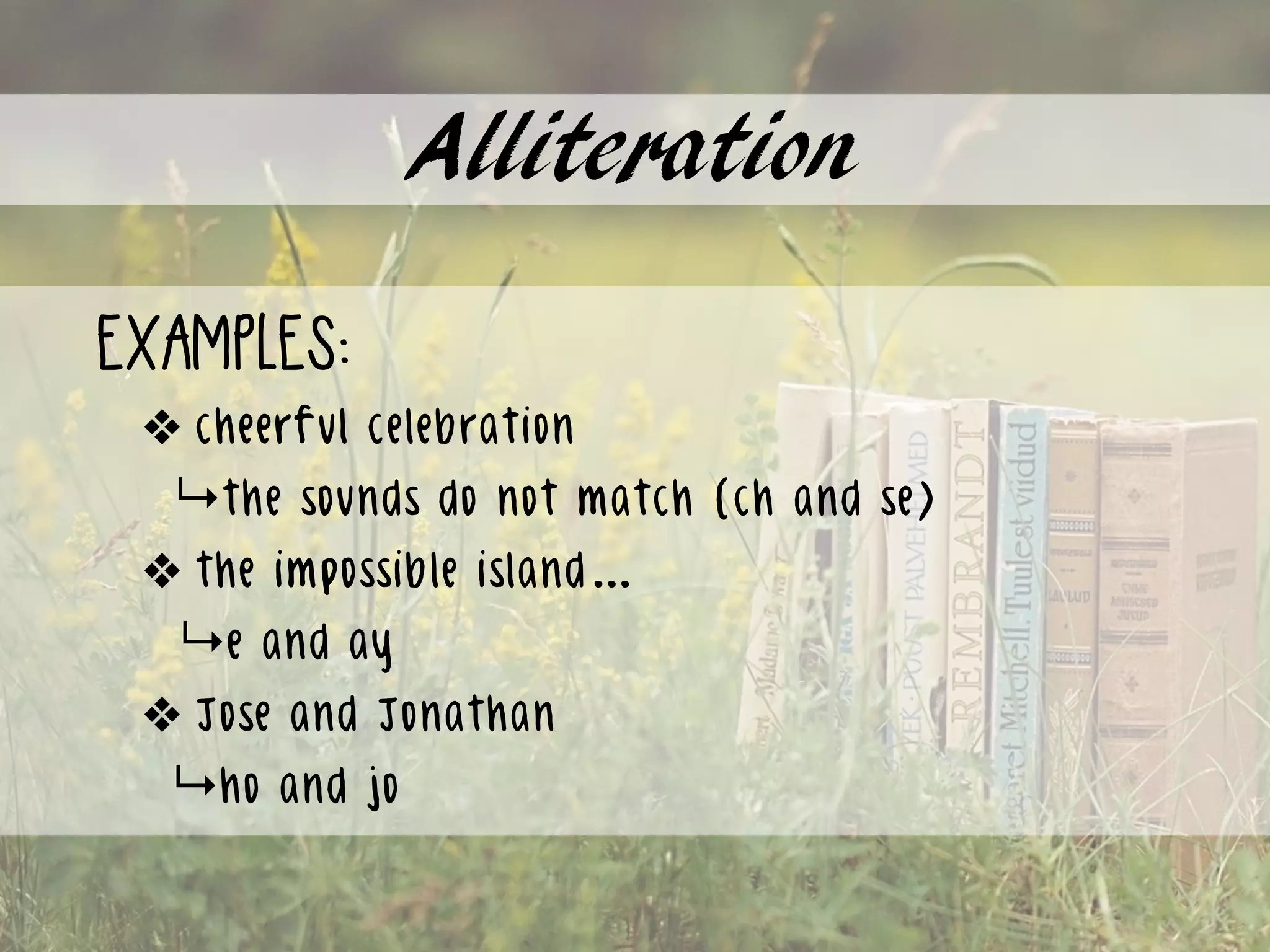 Alliteration
examples:
❖ cheerful celebration 
↳the sounds do not match (ch and se)
❖ the impossible island…
↳e and ay
❖ Jose and Jonathan
↳ho and jo
 