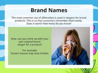 Brand Names
The most common use of alliteration is used in slogans for brand
products. This is so that customers remember them easily.
Does it work? How many do you know?
Now, can you come up with your
own original brand
slogan for a product?
For example:
Tessie’s tissues trap nose trickles.
 