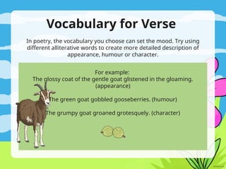 Vocabulary for Verse
In poetry, the vocabulary you choose can set the mood. Try using
different alliterative words to create more detailed description of
appearance, humour or character.
For example:
The glossy coat of the gentle goat glistened in the gloaming.
(appearance)
The green goat gobbled gooseberries. (humour)
The grumpy goat groaned grotesquely. (character)
 