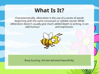 What Is It?
Characteristically, alliteration is the use of a series of words
beginning with the same consonant or syllabic sound. While
alliteration doesn't usually give much added depth to writing, it can
add humour and expression.
Busy buzzing, the bee behaved beautifully.
 