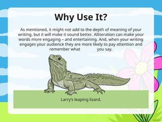 Why Use It?
As mentioned, it might not add to the depth of meaning of your
writing, but it will make it sound better. Alliteration can make your
words more engaging – and entertaining. And, when your writing
engages your audience they are more likely to pay attention and
remember what you say.
Larry’s leaping lizard.
 