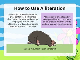 How to Use Alliteration
Alliteration is a technique that
gives sentences a little more
description, humour and energy.
Try playing around with
alliterative words and phrases to
make your words come alive.
Make a mountain out of a molehill.
Alliteration is often found in
sayings and humorous poetry,
so be creative with the words
and phrasing of your language.
 