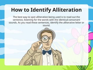 How to Identify Alliteration
The best way to spot alliteration being used is to read out the
sentence, listening for the words with the identical consonant
sounds. As you read these sentences, identify the alliterative letter or
sound.
 