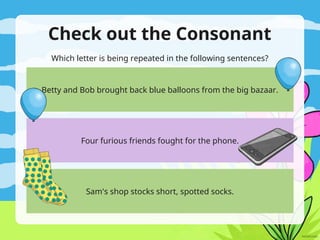 Check out the Consonant
Which letter is being repeated in the following sentences?
Betty and Bob brought back blue balloons from the big bazaar.
Four furious friends fought for the phone.
Sam's shop stocks short, spotted socks.
 