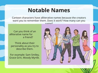 Notable Names
Cartoon characters have alliterative names because the creators
want you to remember them. Does it work? How many can you
name?
Can you think of an
alliterative name for
a friend?
Think about their
personality as you try to
describe them.
For example: Sam Smiley,
Grace Grin, Moody Myrtle.
 
