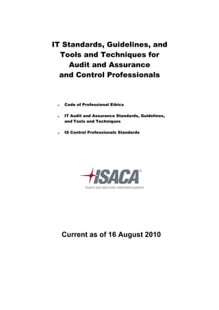 IT Standards, Guidelines, and
  Tools and Techniques for
     Audit and Assurance
  and Control Professionals



    Code of Professional Ethics

    IT Audit and Assurance Standards, Guidelines,
     and Tools and Techniques

    IS Control Professionals Standards




     Current as of 16 August 2010
 