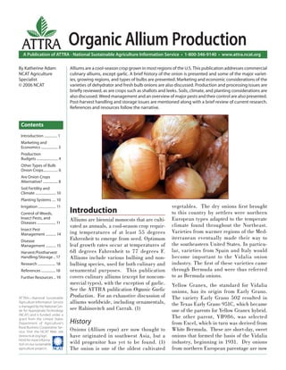 ATTRA                              Organic Allium Production
   A Publication of ATTRA - National Sustainable Agriculture Information Service • 1-800-346-9140 • www.attra.ncat.org

By Katherine Adam                    Alliums are a cool-season crop grown in most regions of the U.S. This publication addresses commercial
NCAT Agriculture                     culinary alliums, except garlic. A brief history of the onion is presented and some of the major variet-
Specialist                           ies, growing regions, and types of bulbs are presented. Marketing and economic considerations of the
© 2006 NCAT                          varieties of dehydrator and fresh bulb onions are also discussed. Production and processing issues are
                                     brieﬂy reviewed, as are crops such as shallots and leeks. Soils, climate, and planting considerations are
                                     also discussed. Weed management and an overview of major pests and their control are also presented.
                                     Post-harvest handling and storage issues are mentioned along with a brief review of current research.
                                     References and resources follow the narrative.


 Contents
 Introduction .............. 1
 Marketing and
 Economics .................. 3
 Production
 Budgets ....................... 4
 Other Types of Bulb
 Onion Crops................ 6
 Are Onion Crops
 Alternative? ................ 8
 Soil Fertility and
 Climate ...................... 10
 Planting Systems .... 10
 Irrigation ................... 11                                                         vegetables. The dry onions ﬁ rst brought
 Control of Weeds,                   Introduction                                          to this country by settlers were northern
 Insect Pests, and                   Alliums are biennial monocots that are culti-         European types adapted to the temperate
 Diseases .................... 11
                                     vated as annuals, a cool-season crop requir-          climate found throughout the Northeast.
 Insect Pest
 Management ........... 14           ing temperatures of at least 55 degrees               Varieties from warmer regions of the Med-
 Disease                             Fahrenheit to emerge from seed. Optimum               iterranean eventually made their way to
 Management ........... 15           leaf growth rates occur at temperatures of            the southeastern United States. In particu-
 Harvest/Postharvest                 68 degrees Fahrenheit to 77 degrees F.                lar, varieties from Spain and Italy would
 Handling/Storage .. 17              Alliums include various bulbing and non-              become important to the Vidalia onion
 Research ................... 18     bulbing species, used for both culinary and           industry. The ﬁ rst of these varieties came
 References ............... 18       ornamental purposes. This publication                 through Bermuda and were thus referred
 Further Resources .. 19             covers culinary alliums (except for noncom-           to as Bermuda onions.
                                     mercial types), with the exception of garlic.         Yellow Granex, the standard for Vidalia
                                     See the ATTRA publication Organic Garlic              onions, has its origin from Early Grano.
ATTRA—National Sustainable
                                     Production. For an exhaustive discussion of           The variety Early Grano 502 resulted in
Agriculture Information Service      alliums worldwide, including ornamentals,             the Texas Early Grano 951C, which became
is managed by the National Cen-
ter for Appropriate Technology       see Rabinovitch and Currah. (1)                       one of the parents for Yellow Granex hybrid.
(NCAT) and is funded under a
grant from the United States                                                               The other parent, YB986, was selected
Department of Agriculture’s          History                                               from Excel, which in turn was derived from
Rural Business-Cooperative Ser-
vice. Visit the NCAT Web site        Onions (Allium cepa) are now thought to               White Bermuda. These are short-day, sweet
(www.ncat.org/agri.                  have originated in southwest Asia, but a              onions that formed the basis of the Vidalia
html) for more informa-
tion on our sustainable              wild progenitor has yet to be found. (1)              industry, beginning in 1931. Dry onions
agriculture projects.                The onion is one of the oldest cultivated             from northern European parentage are now
 