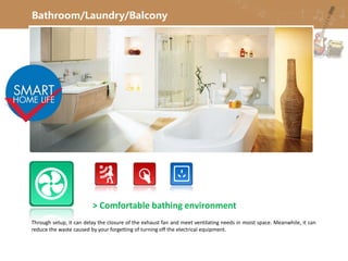 Bathroom/Laundry/Balcony
> Comfortable bathing environment
Through setup, it can delay the closure of the exhaust fan and meet ventilating needs in moist space. Meanwhile, it can
reduce the waste caused by your forgetting of turning off the electrical equipment.
 