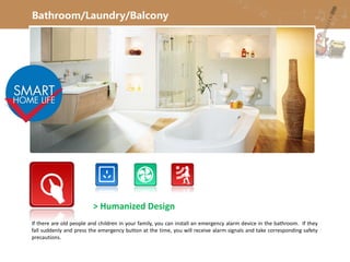 Bathroom/Laundry/Balcony
> Humanized Design
If there are old people and children in your family, you can install an emergency alarm device in the bathroom. If they
fall suddenly and press the emergency button at the time, you will receive alarm signals and take corresponding safety
precautions.
 
