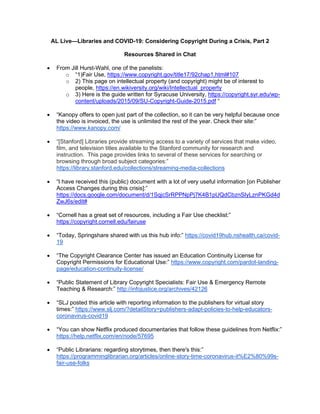 AL Live—Libraries and COVID-19: Considering Copyright During a Crisis, Part 2
Resources Shared in Chat
• From Jill Hurst-Wahl, one of the panelists:
o “1)Fair Use, https://www.copyright.gov/title17/92chap1.html#107
o 2) This page on intellectual property (and copyright) might be of interest to
people, https://en.wikiversity.org/wiki/Intellectual_property
o 3) Here is the guide written for Syracuse University, https://copyright.syr.edu/wp-
content/uploads/2015/09/SU-Copyright-Guide-2015.pdf “
• “Kanopy offers to open just part of the collection, so it can be very helpful because once
the video is invoiced, the use is unlimited the rest of the year. Check their site:”
https://www.kanopy.com/
• “[Stanford] Libraries provide streaming access to a variety of services that make video,
film, and television titles available to the Stanford community for research and
instruction. This page provides links to several of these services for searching or
browsing through broad subject categories:”
https://library.stanford.edu/collections/streaming-media-collections
• “I have received this (public) document with a lot of very useful information [on Publisher
Access Changes during this crisis]:”
https://docs.google.com/document/d/1SqjcSrRPPNpPj7K4B1pUQdCbznSIyLznPKGd4d
ZwJ6s/edit#
• “Cornell has a great set of resources, including a Fair Use checklist:”
https://copyright.cornell.edu/fairuse
• “Today, Springshare shared with us this hub info:” https://covid19hub.nshealth.ca/covid-
19
• “The Copyright Clearance Center has issued an Education Continuity License for
Copyright Permissions for Educational Use:” https://www.copyright.com/pardot-landing-
page/education-continuity-license/
• “Public Statement of Library Copyright Specialists: Fair Use & Emergency Remote
Teaching & Research:” http://infojustice.org/archives/42126
• “SLJ posted this article with reporting information to the publishers for virtual story
times:” https://www.slj.com/?detailStory=publishers-adapt-policies-to-help-educators-
coronavirus-covid19
• “You can show Netflix produced documentaries that follow these guidelines from Netflix:”
https://help.netflix.com/en/node/57695
• “Public Librarians: regarding storytimes, then there's this:”
https://programminglibrarian.org/articles/online-story-time-coronavirus-it%E2%80%99s-
fair-use-folks
 