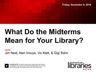 PLEASE NOTE: We will be doing audio checks every few minutes,
but between audio checks we will not be broadcasting. If you do not
hear anything right now, please wait for the next audio check.
What Do the Midterms
Mean for Your Library?
Jim Neal, Alan Inouye, Vic Klatt, & Gigi Sohn
Friday, November 9, 2018
 