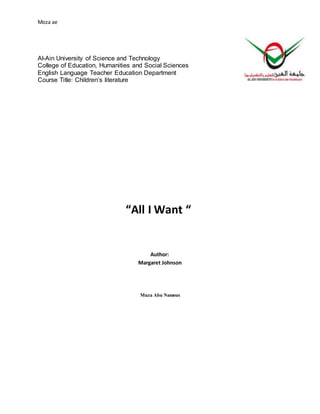 Moza ae
Al-Ain University of Science and Technology
College of Education, Humanities and Social Sciences
English Language Teacher Education Department
Course Title: Children’s literature
“All I Want “
Author:
Margaret Johnson
MuzaAbu Namous
 