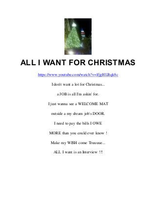 ALL I WANT FOR CHRISTMAS
https://www.youtube.com/watch?v=lfjgHLBqk8c
I don't want a lot for Christmas...
a JOB is all I'm askin' for.
I just wanna see a WELCOME MAT
outside a my dream job's DOOR.
I need to pay the bills I OWE
MORE than you could ever know !
Make my WISH come Truuuue...
ALL I want is an Interview !!!
 