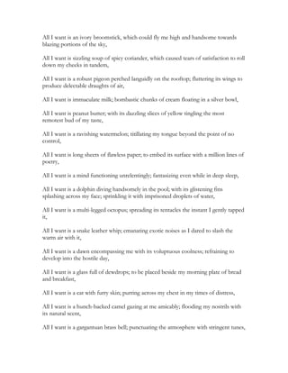 All I want is an ivory broomstick, which could fly me high and handsome towards
blazing portions of the sky,
All I want is sizzling soup of spicy coriander, which caused tears of satisfaction to roll
down my cheeks in tandem,
All I want is a robust pigeon perched languidly on the rooftop; fluttering its wings to
produce delectable draughts of air,
All I want is immaculate milk; bombastic chunks of cream floating in a silver bowl,
All I want is peanut butter; with its dazzling slices of yellow tingling the most
remotest bud of my taste,
All I want is a ravishing watermelon; titillating my tongue beyond the point of no
control,
All I want is long sheets of flawless paper; to embed its surface with a million lines of
poetry,
All I want is a mind functioning unrelentingly; fantasizing even while in deep sleep,
All I want is a dolphin diving handsomely in the pool; with its glistening fins
splashing across my face; sprinkling it with imprisoned droplets of water,
All I want is a multi-legged octopus; spreading its tentacles the instant I gently tapped
it,
All I want is a snake leather whip; emanating exotic noises as I dared to slash the
warm air with it,
All I want is a dawn encompassing me with its voluptuous coolness; refraining to
develop into the hostile day,
All I want is a glass full of dewdrops; to be placed beside my morning plate of bread
and breakfast,
All I want is a cat with furry skin; purring across my chest in my times of distress,
All I want is a hunch-backed camel gazing at me amicably; flooding my nostrils with
its natural scent,
All I want is a gargantuan brass bell; punctuating the atmosphere with stringent tunes,
 