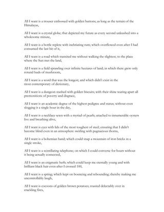 All I want is a trouser embossed with golden buttons; as long as the terrain of the
Himalayas,
All I want is a crystal globe; that depicted my future as every second unleashed into a
wholesome minute,
All I want is a bottle replete with inebriating rum; which overflowed even after I had
consumed the last bit of it,
All I want is a road which transited me without walking the slightest; to the place
where the Sun met the land,
All I want is a field sprawling over infinite hectares of land; in which there grew only
rotund buds of mushroom,
All I want is a word that was the longest; and which didn't exist in the
most contemporary of dictionary,
All I want is a dungeon stashed with golden biscuits; with their shine tearing apart all
premonitions of poverty and disgrace,
All I want is an academic degree of the highest pedigree and status; without even
slogging it a single hour in the day,
All I want is a necklace sewn with a myriad of pearls; attached to innumerable oysters
live and breathing alive,
All I want is eyes with lids of the most toughest of steel; ensuring that I didn’t
become blind even in an atmosphere swirling with pugnacious thorns,
All I want is a bohemian hand; which could snap a mountain of iron bricks in a
single stroke,
All I want is a scintillating telephone; on which I could converse for hours without
it being actually connected,
All I want is an enigmatic herb; which could keep me eternally young and with
brilliant black hair even after I crossed 100,
All I want is a spring; which kept on bouncing and rebounding; thereby making me
uncontrollably laugh,
All I want is cocoons of golden brown potatoes; roasted delectably over in
crackling fires,
 