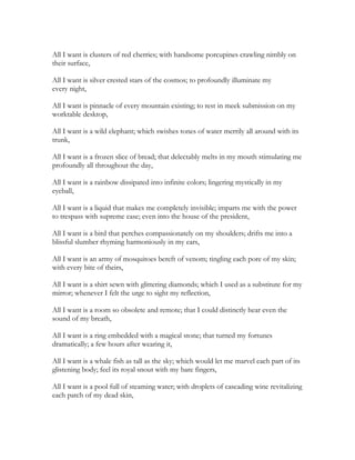 All I want is clusters of red cherries; with handsome porcupines crawling nimbly on
their surface,
All I want is silver crested stars of the cosmos; to profoundly illuminate my
every night,
All I want is pinnacle of every mountain existing; to rest in meek submission on my
worktable desktop,
All I want is a wild elephant; which swishes tones of water merrily all around with its
trunk,
All I want is a frozen slice of bread; that delectably melts in my mouth stimulating me
profoundly all throughout the day,
All I want is a rainbow dissipated into infinite colors; lingering mystically in my
eyeball,
All I want is a liquid that makes me completely invisible; imparts me with the power
to trespass with supreme ease; even into the house of the president,
All I want is a bird that perches compassionately on my shoulders; drifts me into a
blissful slumber rhyming harmoniously in my ears,
All I want is an army of mosquitoes bereft of venom; tingling each pore of my skin;
with every bite of theirs,
All I want is a shirt sewn with glittering diamonds; which I used as a substitute for my
mirror; whenever I felt the urge to sight my reflection,
All I want is a room so obsolete and remote; that I could distinctly hear even the
sound of my breath,
All I want is a ring embedded with a magical stone; that turned my fortunes
dramatically; a few hours after wearing it,
All I want is a whale fish as tall as the sky; which would let me marvel each part of its
glistening body; feel its royal snout with my bare fingers,
All I want is a pool full of steaming water; with droplets of cascading wine revitalizing
each patch of my dead skin,
 