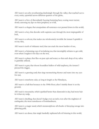 All I want is an echo reverberating deafeningly through the valley; that reached out to
every entity; sprawled across different quarters of the globe,
All I want is a hive of discordantly buzzing humming bees; oozing sweet nectar;
slowly caressing my lips on their periphery as it fell,
All I want is a slogan; that encapsulates all sentences ever penned down in this world,
All I want is a key; that decodes with supreme ease through the most impregnable of
lock,
All I want is a solvent; that makes me wholesomely invisible the instant I sprinkle it
on my skin,
All I want is teeth of obdurate steel; that can crack the most hardest of nut,
All I want is a brimming cup of revitalizing tea; that incorrigibly refrains to get cold;
even when I neglect it for days on the trot,
All I want is a plane; that flies on pure spit and water; so that each drop of my saliva
is gainfully utilized,
All I want is a gun; that shoots boundless bullets of wild raspberry; the instant I
pressed the trigger,
All I want is a greeting card; that sings mesmerizing rhymes and stares into my eyes
for real,
All I want is strawberry cake; as long in length as the Himalayas,
All I want is a ball that bounces to the 100th floor; after I nimbly threw it on the
ground,
All I want is moustache; which sparkled better than diamonds in day; had more hair
in it than my scalp,
All I want is dwelling; that doesn’t budge even an inch; even after the mightiest of
earthquake; the most tumultuous of bombardment,
All I want is a magic wand; which metamorphoses all chunks of decaying sewage into
glittering gold,
All I want is an abuse; that single handedly replicated all evil loitering in this world,
 