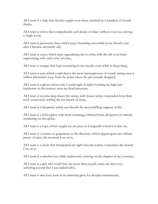 All I want is a ship; that doesn’t topple even when attacked by a battalion of hostile
sharks,
All I want is robot; that comprehends each desire of mine; without even me uttering
a single word,
All I want is passionate fires; which keep circulating inexorably in my blood; even
after I became abysmally old,
All I want is a pen; which kept engendering me to write; with the ink in its body
augmenting; with each verse of mine,
All I want is tongue; that kept resonating in my mouth; even while in deep sleep,
All I want is ears; which could detect the most inconspicuous of sound; sitting even a
million kilometers away from the point where the pin actually dropped,
All I want is a ghost; whom only I could sight at night; hoisting me high and
handsome in the cosmos; near my dead ancestors,
All I want is caverns deep down the ocean; with frozen icicles suspended from their
roof; voraciously tickling the last breath of mine,
All I want is a blueprint; which can decode the most baffling enigmas of life,
All I want is a field replete with fresh cowdung; collected from all species of animals
wandering on this globe,
All I want is a rope; which caught me my prey; as I languidly tossed it in free air,
All I want is a tomato as gargantuan as the dinosaur; which ripped apart into infinite
pieces of juice; the moment I sat on it,
All I want is a chair; that transported me right into the realms of paradise; the instant
I sat on it,
All I want is a mischievous child; audaciously carrying on the chapter of my existence,
All I want is a girl; who could love me more than myself; make me feel every
unfurling second that I was indeed alive,
All I want is true love; bask in its immortal glory for decades immemorial,
 