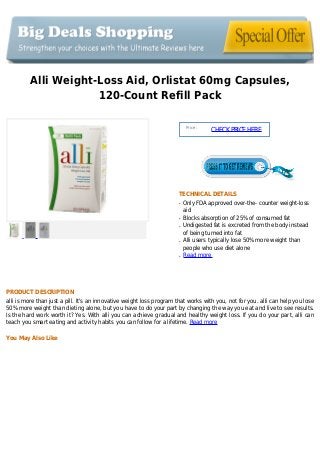 Alli Weight-Loss Aid, Orlistat 60mg Capsules,
120-Count Refill Pack
Price :
CHECKPRICEHERE
TECHNICAL DETAILS
Only FDA approved over-the- counter weight-lossq
aid
Blocks absorption of 25% of consumed fatq
Undigested fat is excreted from the body insteadq
of being turned into fat
Alli users typically lose 50% more weight thanq
people who use diet alone
Read moreq
PRODUCT DESCRIPTION
alli is more than just a pill. It's an innovative weight loss program that works with you, not for you. alli can help you lose
50% more weight than dieting alone, but you have to do your part by changing the way you eat and live to see results.
Is the hard work worth it? Yes. With alli you can achieve gradual and healthy weight loss. If you do your part, alli can
teach you smart eating and activity habits you can follow for a lifetime. Read more
You May Also Like
 