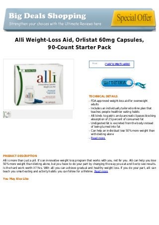 Alli Weight-Loss Aid, Orlistat 60mg Capsules,
90-Count Starter Pack
Price :
CHECKPRICEHERE
TECHNICAL DETAILS
FDA approved weight-loss aid for overweightq
adults
Includes an individually tailored online plan thatq
teaches people healthier eating habits
Alli binds to gastric and pancreatic lipases blockingq
absorption of 25 percent of consumed fat
Undigested fat is excreted from the body insteadq
of being turned into fat
Can help an individual lose 50% more weight thanq
with dieting alone
Read moreq
PRODUCT DESCRIPTION
Alli is more than just a pill. It's an innovative weight loss program that works with you, not for you. Alli can help you lose
50% more weight than dieting alone, but you have to do your part by changing the way you eat and live to see results.
Is the hard work worth it? Yes. With alli you can achieve gradual and healthy weight loss. If you do your part, alli can
teach you smart eating and activity habits you can follow for a lifetime. Read more
You May Also Like
 