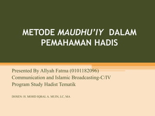 METODE MAUDHU’IY DALAM
PEMAHAMAN HADIS
Presented By Allyah Fatma (0101182096)
Communication and Islamic Broadcasting-C/IV
Program Study Hadist Tematik
DOSEN: H. MOHD IQBAL A. MUIN, LC, MA
 