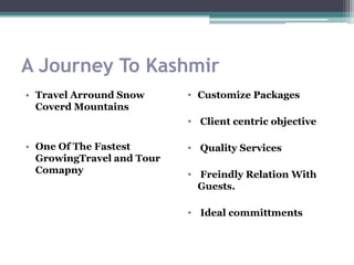 A Journey To Kashmir
• Travel Arround Snow
Coverd Mountains
• One Of The Fastest
GrowingTravel and Tour
Comapny
• Customize Packages
• Client centric objective
• Quality Services
• Freindly Relation With
Guests.
• Ideal committments
 