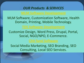 OUR Products & SERVICES
MLM Software Development
MLM Software, Customization Software, Health
Domain, Printing, Mobile Technology.
TDS Software Development
Customize Design, Word Press, Drupal, Portal,
Social, NGO/NPO, E-Commerce.
Chit fund Software
Social Media Marketing, SEO Branding, SEO
Consulting, Local SEO Services.

 