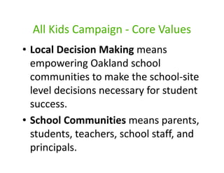 All Kids Campaign - Core Values
• Local Decision Making means
  empowering Oakland school
  communities to make the school-site
  level decisions necessary for student
  success.
• School Communities means parents,
  students, teachers, school staff, and
  principals.
 