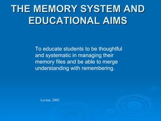 THE MEMORY SYSTEM AND EDUCATIONAL AIMS To educate students to be thoughtful and systematic in managing their memory files and be able to merge understanding with remembering. Levine, 2002 