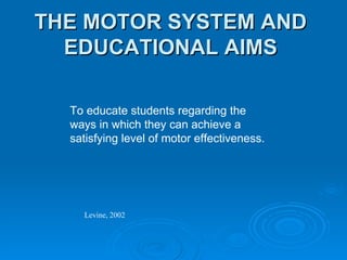 THE MOTOR SYSTEM AND EDUCATIONAL AIMS To educate students regarding the ways in which they can achieve a satisfying level of motor effectiveness. Levine, 2002 