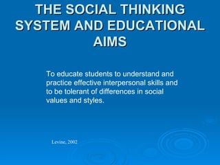 THE SOCIAL THINKING SYSTEM AND EDUCATIONAL AIMS To educate students to understand and practice effective interpersonal skills and to be tolerant of differences in social values and styles. Levine, 2002 