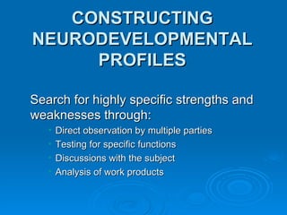 CONSTRUCTING NEURODEVELOPMENTAL PROFILES Search for highly specific strengths and weaknesses through: Direct observation by multiple parties Testing for specific functions Discussions with the subject Analysis of work products 