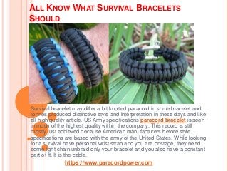 ALL KNOW WHAT SURVIVAL BRACELETS
SHOULD
Survival bracelet may differ a bit knotted paracord in some bracelet and
tonnes produced distinctive style and interpretation in these days and like
all high quality article. US Army specifications paracord bracelet is seen
in much of the highest quality within the company. This record is still
mostly just achieved because American manufacturers before style
specifications are based with the army of the United States. While looking
for a survival have personal wrist strap and you are onstage, they need
some light chain unbraid only your bracelet and you also have a constant
part of ft. It is the cable.
https://www.paracordpower.com
 