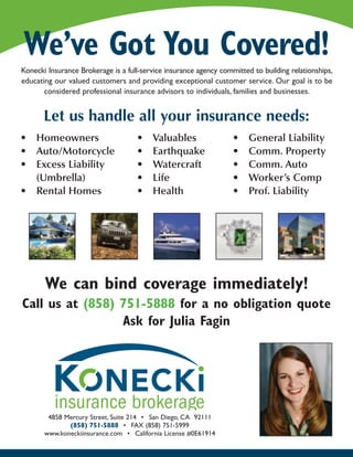 We’ve Got You Covered!
Konecki Insurance Brokerage is a full-service insurance agency committed to building relationships,
educating our valued customers and providing exceptional customer service. Our goal is to be
       considered professional insurance advisors to individuals, families and businesses.


       Let us handle all your insurance needs:
• Homeowners                        •    Valuables                 •    General Liability
• Auto/Motorcycle                   •    Earthquake                •    Comm. Property
• Excess Liability                  •    Watercraft                •    Comm. Auto
  (Umbrella)                        •    Life                      •    Worker’s Comp
• Rental Homes                      •    Health                    •    Prof. Liability




       We can bind coverage immediately!
Call us at (858) 751-5888 for a no obligation quote
                 Ask for Julia Fagin




        4858 Mercury Street, Suite 214 • San Diego, CA 92111
              (858) 751-5888 • FAX (858) 751-5999
       www.koneckiinsurance.com • California License #0E61914
 