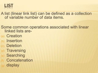 LIST 
A list (linear link list) can be defined as a collection 
of variable number of data items. 
Some common operations associated with linear 
linked lists are- 
(a) Creation 
(b) Insertion 
(c) Deletion 
(d) Traversing 
(e) Searching 
(f) Concatenation 
(g) display 
 