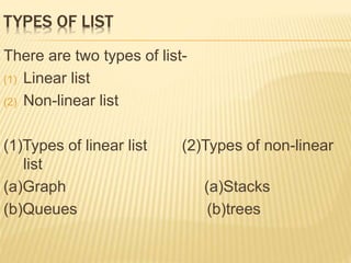 TYPES OF LIST 
There are two types of list- 
(1) Linear list 
(2) Non-linear list 
(1)Types of linear list (2)Types of non-linear 
list 
(a)Graph (a)Stacks 
(b)Queues (b)trees 
 