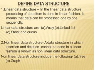 DEFINE DATA STRUCTURE 
1.Linear data structure – In the linear data structure 
processing of data item is done in linear fashion. It 
means that data can be processed one by one 
sequenclly. 
Linear data structure are- (a).Array (b).Linked list 
(c).Stack and queus. 
2.Non linear data structure- A data structure in which 
insertion and deletion cannot be done in a linear 
fashion is known as non linear data structure. 
Non linear data structure include the following- (a).Tree 
(b).Graph 
 