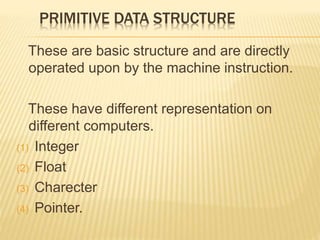 PRIMITIVE DATA STRUCTURE 
These are basic structure and are directly 
operated upon by the machine instruction. 
These have different representation on 
different computers. 
(1) Integer 
(2) Float 
(3) Charecter 
(4) Pointer. 
 