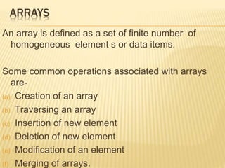 ARRAYS 
An array is defined as a set of finite number of 
homogeneous element s or data items. 
Some common operations associated with arrays 
are- 
(a) Creation of an array 
(b) Traversing an array 
(c) Insertion of new element 
(d) Deletion of new element 
(e) Modification of an element 
(f) Merging of arrays. 
 