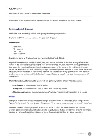GREEKPOD101.COM ALL ABOUT #3 2
GRAMMAR
The Focus of This Lesson is Basic Greek Grammar
The big bad G-word: nothing to be scared of, just a few words we need to introduce to you.
Reviewing English Grammar
Before we look at Greek grammar, let's quickly review English grammar.
English is an SVO language, meaning "Subject-Verb-Object."
For Example:
1. "I eat fruit."
"I" = subject
"eat" = verb
"fruit" = object
Greek is the same as English where you have the Subject-Verb-Object.
English has three simple tenses: present, past, and future. The tense of the verb mainly refers to the
"time" of the action of the verb (present, past, or future time). In Greek, however, although time does
bear upon the meaning of tense, the primary consideration of the tense of the verb is not time, but
rather the "kind of action" that the verb portrays. The most important element in Greek tense is the kind
of action; time is regarded as a secondary element. For this reason, many grammarians have adopted
the German word aktionsart ("kind of action") to be able to more easily refer to this phenomenon of
Greek verbs.
The kind of action, aktionsart, of a Greek verb will generally fall into one of three categories.
1. Continuous or "progressive" kind of action
2. Completed or "accomplished" kind of action with continuing results
3. Simple occurrence, or "summary occurrence" without reference to the question of progress
Gender
In English, some nouns are automatically thought of as masculine or feminine such as "king," "man,"
"queen," or "woman." We refer to everything else as "it" or having no gender such as "pencil," "dog," etc.
In Greek, however, we assign gender to all nouns. Some of them, such as the words for man and
woman, go into the natural classification. Unlike English, nouns that we would think of as "it" (having no
gender) are arbitrarily classified into one of these three categories. Here are some examples.
 