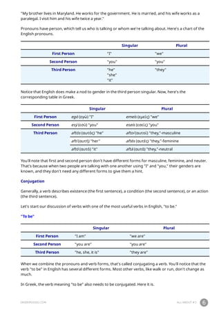 GREEKPOD101.COM ALL ABOUT #3 6
"My brother lives in Maryland. He works for the government. He is married, and his wife works as a
paralegal. I visit him and his wife twice a year."
Pronouns have person, which tell us who is talking or whom we're talking about. Here's a chart of the
English pronouns.
Singular Plural
First Person "I" "we"
Second Person "you" "you"
Third Person "he"
"she"
"it"
"they"
Notice that English does make a nod to gender in the third person singular. Now, here's the
corresponding table in Greek.
Singular Plural
First Person egó (εγώ) "I" emeís (εμείς) "we"
Second Person esý (εσύ) "you" eseís (εσείς) "you"
Third Person aftós (αυτός) "he" aftoí (αυτοί) "they,"-masculine
aftí (αυτή) "her" aftés (αυτές) "they,"-feminine
aftó (αυτό) "it" aftá (αυτά) "they,"-neutral
You'll note that first and second person don't have different forms for masculine, feminine, and neuter.
That's because when two people are talking with one another using "I" and "you," their genders are
known, and they don't need any different forms to give them a hint.
Conjugation
Generally, a verb describes existence (the first sentence), a condition (the second sentence), or an action
(the third sentence).
Let's start our discussion of verbs with one of the most useful verbs in English, "to be."
"To be"
Singular Plural
First Person "I am" "we are"
Second Person "you are" "you are"
Third Person "he, she, it is" "they are"
When we combine the pronouns and verb forms, that's called conjugating a verb. You'll notice that the
verb "to be" in English has several different forms. Most other verbs, like walk or run, don't change as
much.
In Greek, the verb meaning "to be" also needs to be conjugated. Here it is.
 