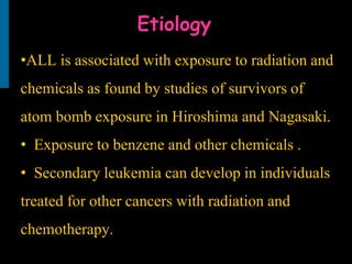 Etiology
•ALL is associated with exposure to radiation and
chemicals as found by studies of survivors of
atom bomb exposure in Hiroshima and Nagasaki.
• Exposure to benzene and other chemicals .
• Secondary leukemia can develop in individuals
treated for other cancers with radiation and
chemotherapy.
 
