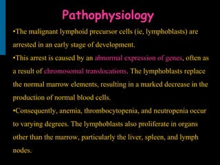 Pathophysiology
•The malignant lymphoid precursor cells (ie, lymphoblasts) are
arrested in an early stage of development.
•This arrest is caused by an abnormal expression of genes, often as
a result of chromosomal translocations. The lymphoblasts replace
the normal marrow elements, resulting in a marked decrease in the
production of normal blood cells.
•Consequently, anemia, thrombocytopenia, and neutropenia occur
to varying degrees. The lymphoblasts also proliferate in organs
other than the marrow, particularly the liver, spleen, and lymph
nodes.
 