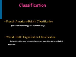 Classification
• French-American-British Classification
(based on morphology and cytochemistry)
• World Health Organization Classification
·( (based on molecular, immunophenotypic, imorphologic, and clinical
features)
 