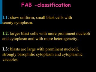 FAB -classification
L1: show uniform, small blast cells with
scanty cytoplasm.
L2: larger blast cells with more prominent nucleoli
and cytoplasm and with more heterogeneity.
L3: blasts are large with prominent nucleoli,
strongly basophilic cytoplasm and cytoplasmic
vacuoles.
 