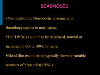 DIAGNOSIS
• Normochromic, Normocytic anaemia with
thrombocytopenia in most cases.
•The TWBCs count may be decreased, normal or
increased to 200 x 109/L or more.
•Blood film examination typically shows a variable
numbers of blast cells(>20% ).
 