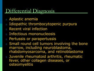 Differential Diagnosis
 Aplastic anemia
 Idiopathic thrombocytopenic purpura
 Recent viral infection
 Infectious mononucleosis
 Pertussis or parapertussis
 Small round cell tumors involving the bone
marrow, including neuroblastoma,
rhabdomyosarcoma, and retinoblastoma
 Juvenile rheumatoid arthritis, rheumatic
fever, other collagen diseases, or
osteomyelitis
 