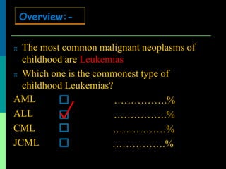  The most common malignant neoplasms of
childhood are Leukemias
 Which one is the commonest type of
childhood Leukemias?
AML
ALL
CML
JCML
…………….%
…………….%
.……………%
…………….%
Overview:-
 