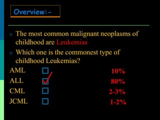  The most common malignant neoplasms of
childhood are Leukemias
 Which one is the commonest type of
childhood Leukemias?
AML
ALL
CML
JCML
10%
80%
2-3%
1-2%
Overview:-
 