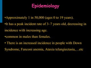 Epidemiology
•Approximately 1 in 50,000 (ages 0 to 19 years).
•It has a peak incident rate of 3–7 years old, decreasing in
incidence with increasing age.
•common in males than females.
• There is an increased incidence in people with Down
Syndrome, Fanconi anemia, Ataxia telangiectasia,…etc
 